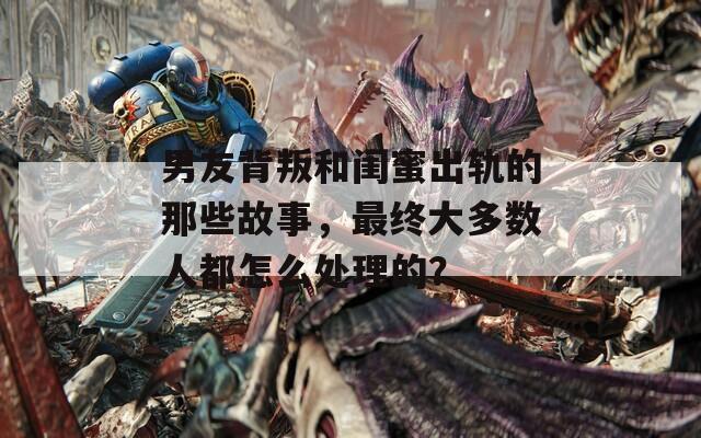 男友背叛和闺蜜出轨的那些故事，最终大多数人都怎么处理的？