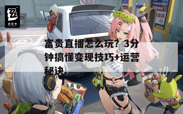 富贵直播怎么玩？3分钟搞懂变现技巧+运营秘诀