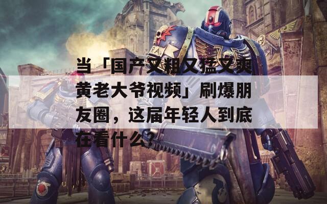 当「国产又粗又猛又爽黄老大爷视频」刷爆朋友圈，这届年轻人到底在看什么？