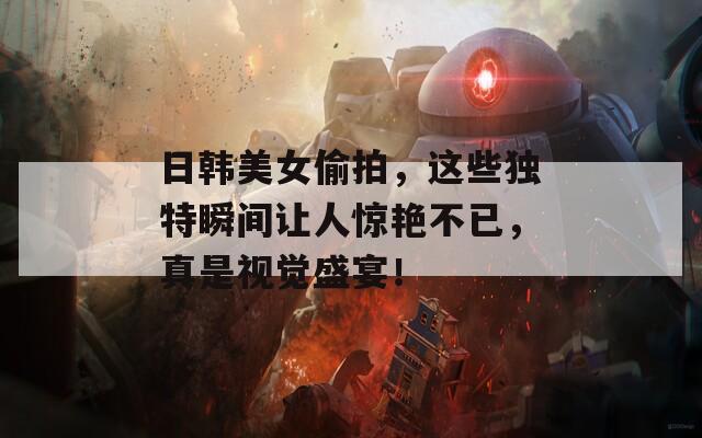 日韩美女偷拍，这些独特瞬间让人惊艳不已，真是视觉盛宴！