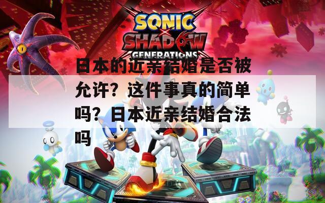 日本的近亲结婚是否被允许？这件事真的简单吗？日本近亲结婚合法吗