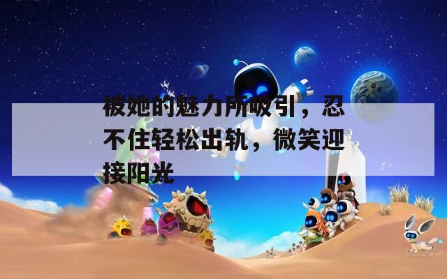 被她的魅力所吸引，忍不住轻松出轨，微笑迎接阳光