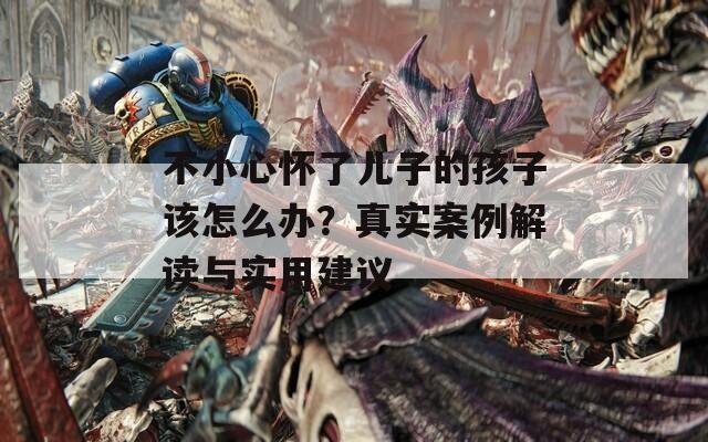 不小心怀了儿子的孩子该怎么办？真实案例解读与实用建议