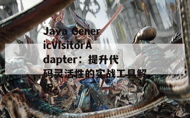 Java GenericVisitorAdapter：提升代码灵活性的实战工具解析