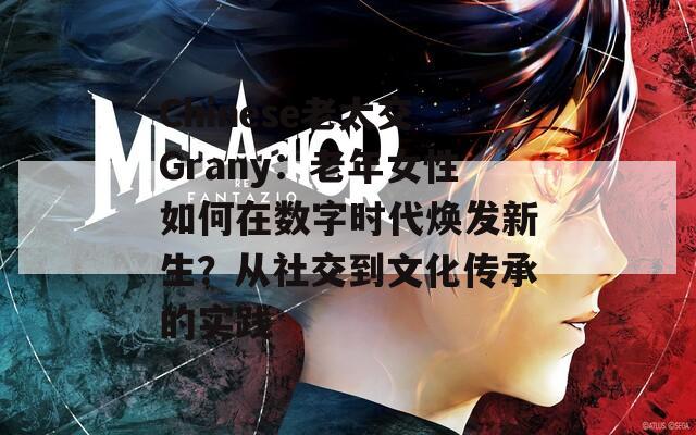Chinese老太交Grany：老年女性如何在数字时代焕发新生？从社交到文化传承的实践