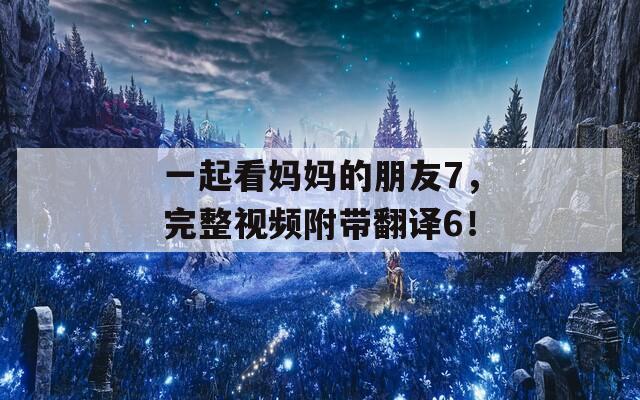 一起看妈妈的朋友7，完整视频附带翻译6！