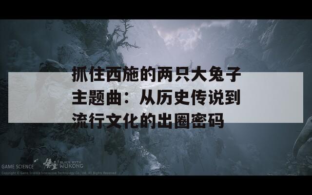 抓住西施的两只大兔子主题曲：从历史传说到流行文化的出圈密码