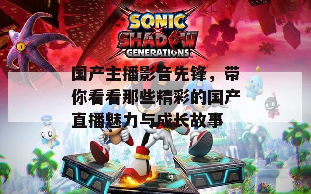国产主播影音先锋，带你看看那些精彩的国产直播魅力与成长故事