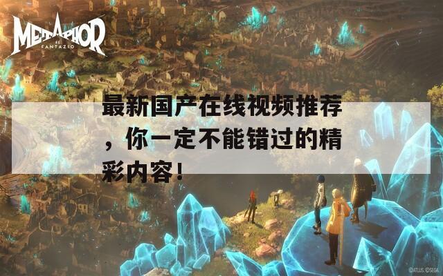 最新国产在线视频推荐，你一定不能错过的精彩内容！