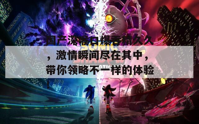国产深喉口爆吞精久久，激情瞬间尽在其中，带你领略不一样的体验！