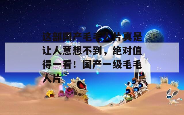 这部国产毛毛人片真是让人意想不到，绝对值得一看！国产一级毛毛人片
