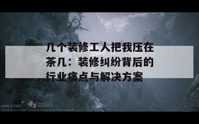 几个装修工人把我压在茶几：装修纠纷背后的行业痛点与解决方案