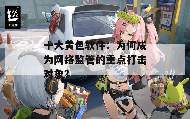 十大黄色软件：为何成为网络监管的重点打击对象？