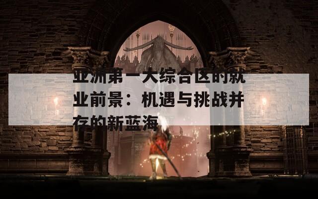 亚洲第一大综合区的就业前景：机遇与挑战并存的新蓝海
