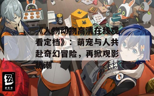 《人物动物高清在线观看定档》：萌宠与人共赴奇幻冒险，再掀观影热潮