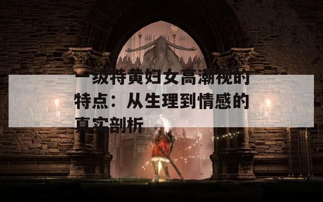 一级特黄妇女高潮视的特点：从生理到情感的真实剖析