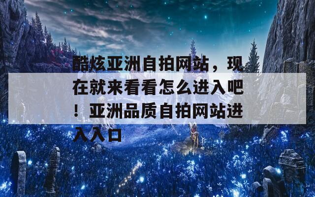 酷炫亚洲自拍网站，现在就来看看怎么进入吧！亚洲品质自拍网站进入入口
