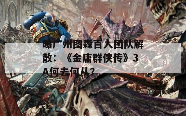 曝广州图森百人团队解散：《金庸群侠传》3A何去何从？