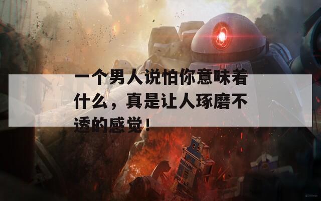 一个男人说怕你意味着什么，真是让人琢磨不透的感觉！