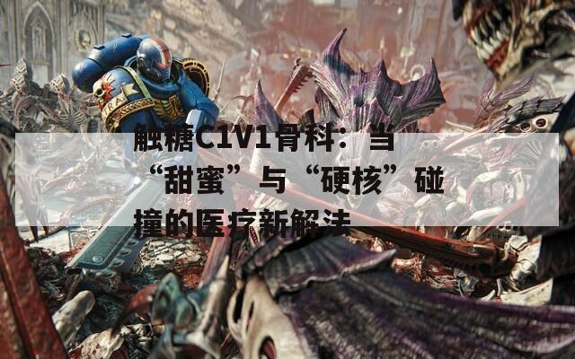 触糖C1V1骨科：当“甜蜜”与“硬核”碰撞的医疗新解法