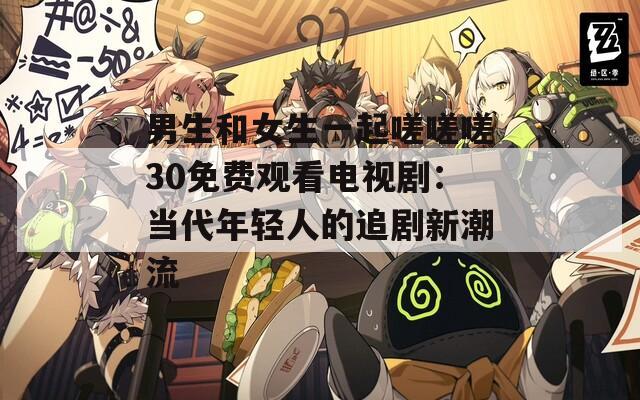男生和女生一起嗟嗟嗟30免费观看电视剧：当代年轻人的追剧新潮流