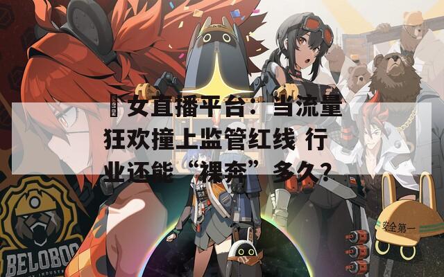 祼女直播平台：当流量狂欢撞上监管红线 行业还能“裸奔”多久？