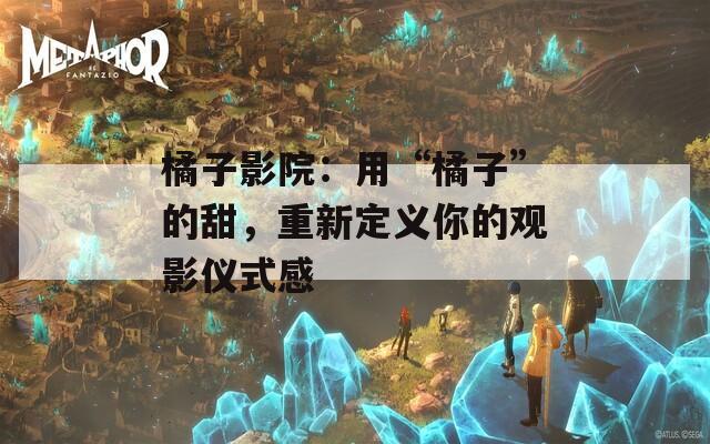 橘子影院：用“橘子”的甜，重新定义你的观影仪式感