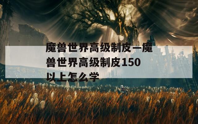 魔兽世界高级制皮—魔兽世界高级制皮150以上怎么学