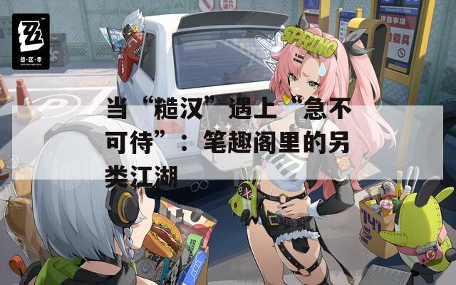 当“糙汉”遇上“急不可待”：笔趣阁里的另类江湖