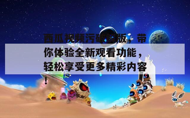 西瓜视频污破解版，带你体验全新观看功能，轻松享受更多精彩内容！