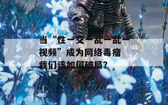 当“性一交一乱一乱一视频”成为网络毒瘤 我们该如何破局？