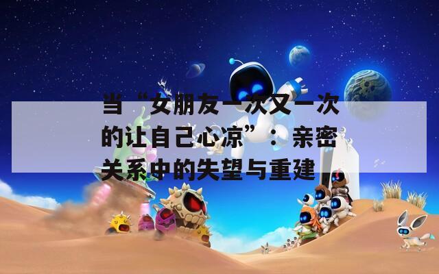 当“女朋友一次又一次的让自己心凉”：亲密关系中的失望与重建