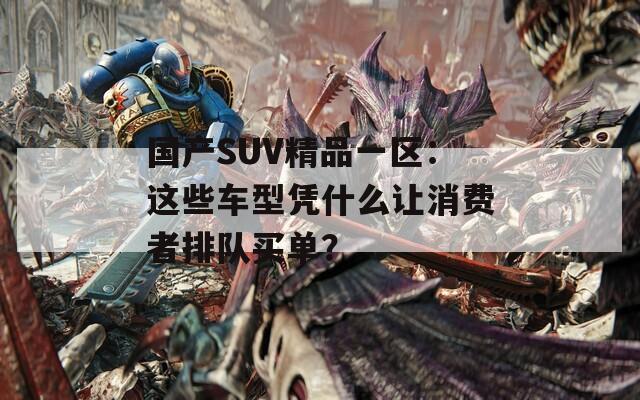 国产SUV精品一区：这些车型凭什么让消费者排队买单？