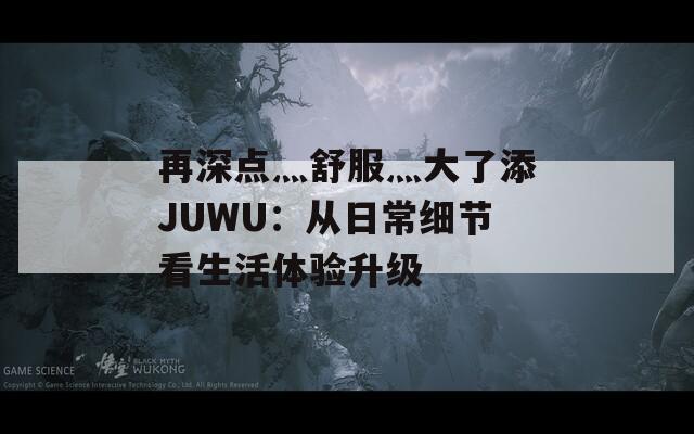 再深点灬舒服灬大了添JUWU：从日常细节看生活体验升级