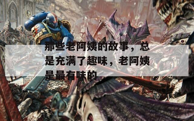 那些老阿姨的故事，总是充满了趣味，老阿姨是最有味的