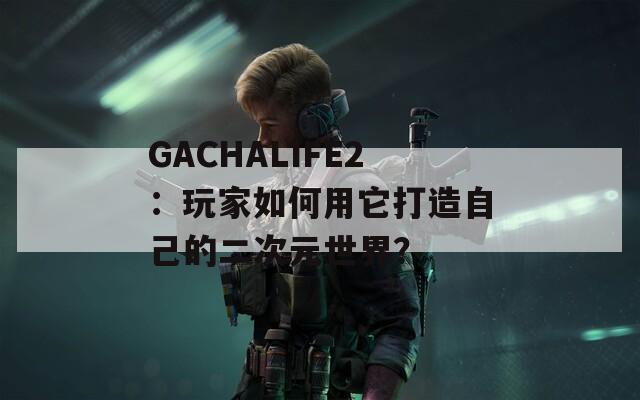 GACHALIFE2：玩家如何用它打造自己的二次元世界？