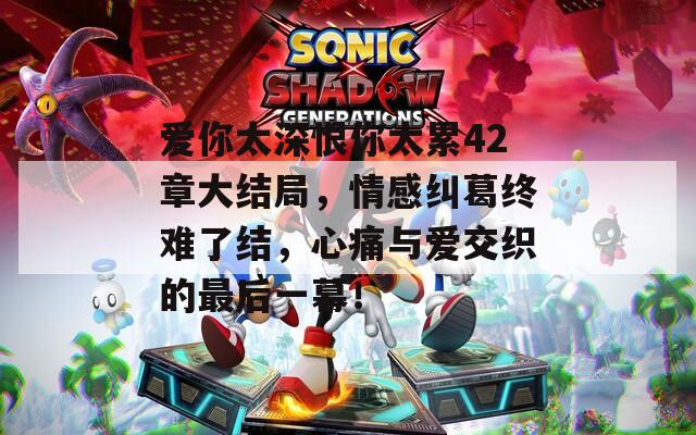 爱你太深恨你太累42章大结局，情感纠葛终难了结，心痛与爱交织的最后一幕！