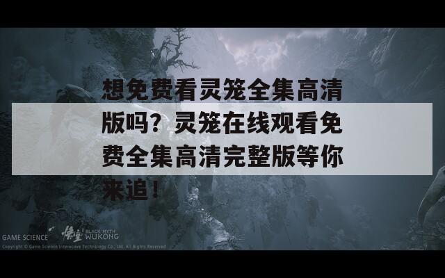 想免费看灵笼全集高清版吗？灵笼在线观看免费全集高清完整版等你来追！