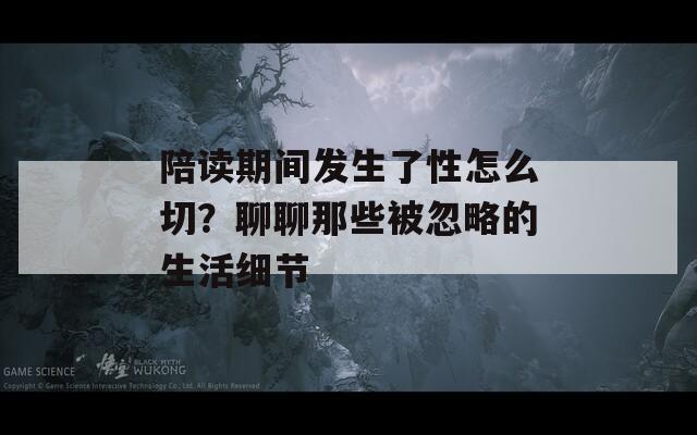陪读期间发生了性怎么切？聊聊那些被忽略的生活细节