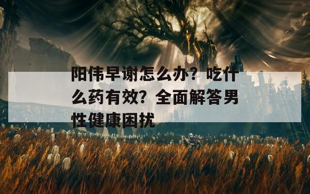 阳伟早谢怎么办？吃什么药有效？全面解答男性健康困扰