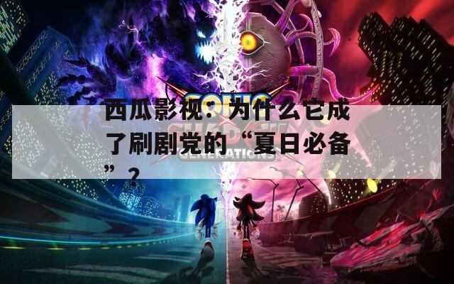 西瓜影视：为什么它成了刷剧党的“夏日必备”？