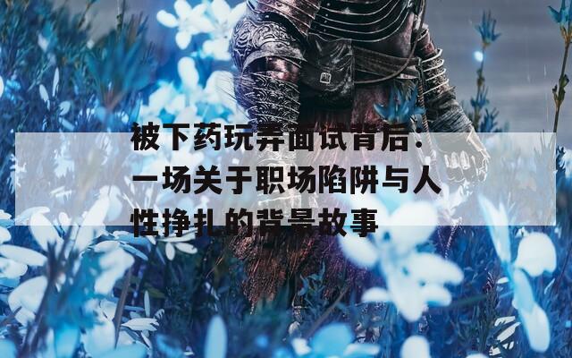 被下药玩弄面试背后：一场关于职场陷阱与人性挣扎的背景故事