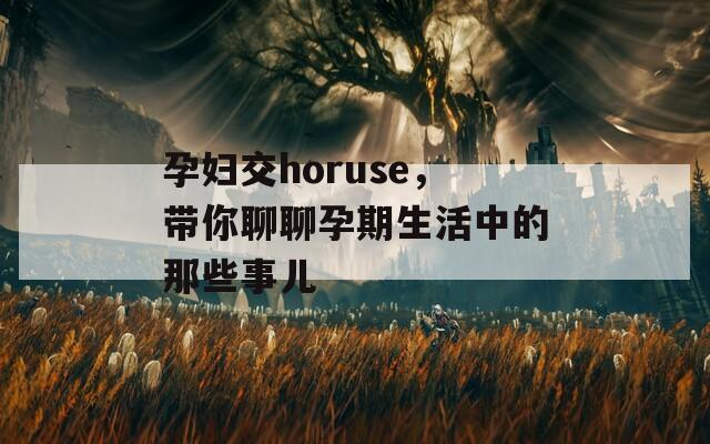 孕妇交horuse，带你聊聊孕期生活中的那些事儿