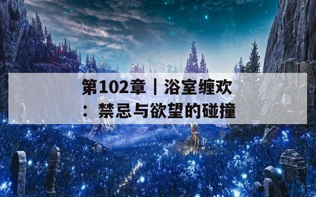 第102章｜浴室缠欢：禁忌与欲望的碰撞