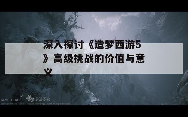 深入探讨《造梦西游5》高级挑战的价值与意义