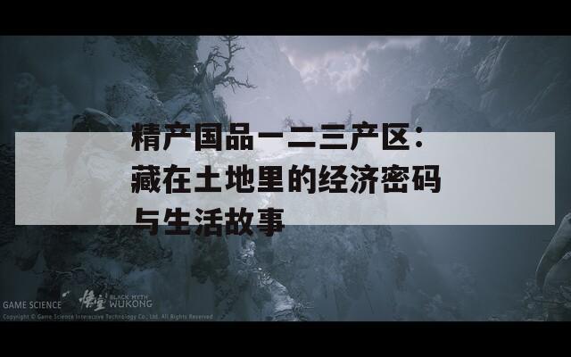 精产国品一二三产区：藏在土地里的经济密码与生活故事