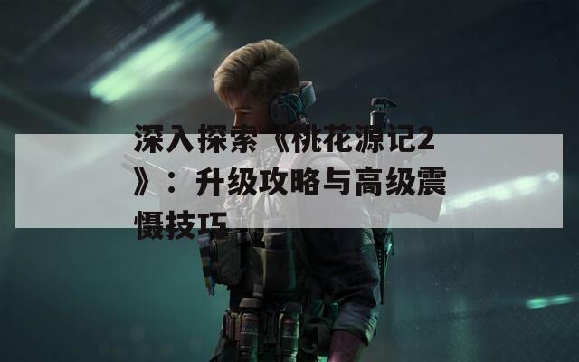 深入探索《桃花源记2》：升级攻略与高级震慑技巧