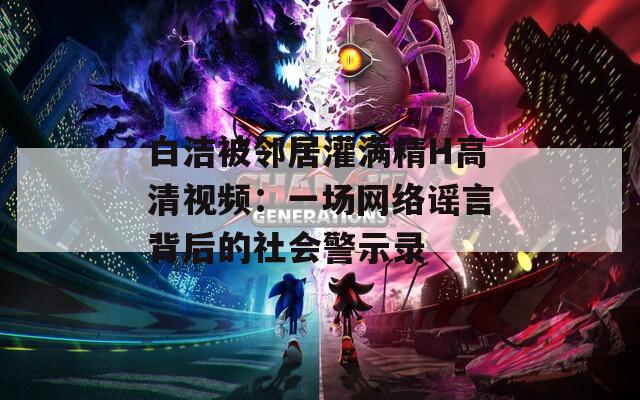 白洁被邻居灌满精H高清视频：一场网络谣言背后的社会警示录