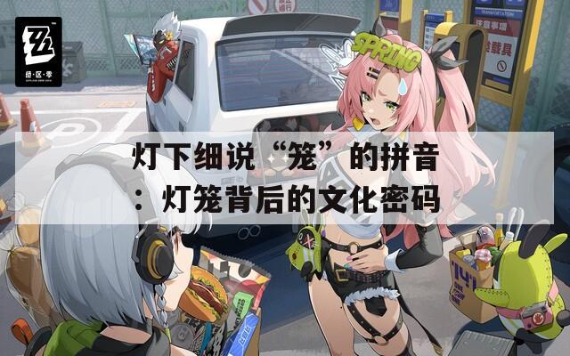 灯下细说“笼”的拼音：灯笼背后的文化密码