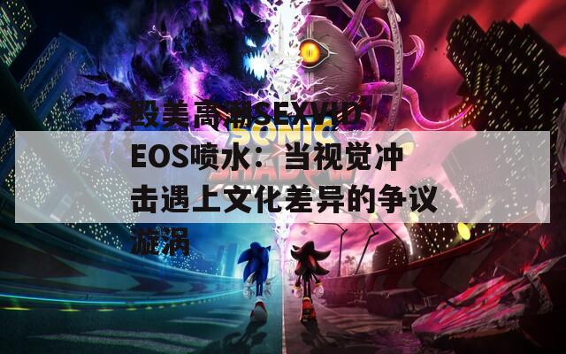 殴美高潮SEXVIDEOS喷水：当视觉冲击遇上文化差异的争议漩涡